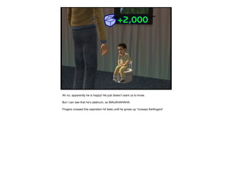 Ah no, apparently he is happy! He just doesn’t want us to know. But I can see that he’s platinum, so MAUAHAHAHA. Fingers crossed this aspiration hit lasts until he grows up *crosses fishfingers* 