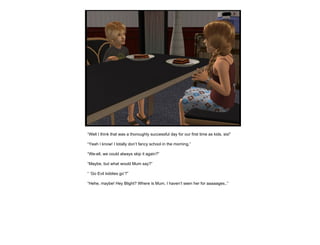 “ Well I think that was a thoroughly successful day for our first time as kids, sis!” “ Yeah I know! I totally don’t fancy school in the morning.” “ We-ell, we could always skip it again?” “ Maybe, but what would Mum say?” “ ‘ Go Evil kiddies go’?” “ Hehe, maybe! Hey Blight? Where is Mum, I haven’t seen her for aaaaages..” 