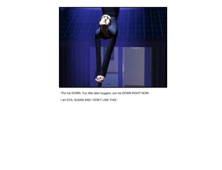 “ Put me DOWN. You little alien buggers, put me DOWN RIGHT NOW. I am EVIL SUSAN AND I DON’T LIKE THIS.” 