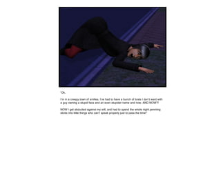 “ Ok.  I’m in a creepy town of smilies. I’ve had to have a bunch of brats I don’t want with a guy owning a stupid face and an even stupider name and now. AND NOW?! NOW I get abducted against my will, and had to spend the whole night jamming sticks into little things who can’t speak properly just to pass the time!” 