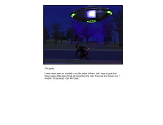 “ Oh gladly. I have never been so insulted in my life, either of them, but I hope to goat that these creepy little alien things will remember the night they took Evil Susan and IT WASN’T PLEASANT FOR ANYONE.” 