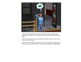 The next morning, even the thought of new demolition balls coming into stock couldn’t cheer Evil Susan up. I would say it was to do with her work outfit, but then again..” “ Well I can’t see them. Good, they’d better have heeded my words. Or else. Yeah, or else.. I’m Evil.. Honest!” Pity if they do, I still need my alien. Shame you’re not a lad ES, but I really wouldn’t want you any other way than just how you are    (Come back aliens, pleeeeease?) 