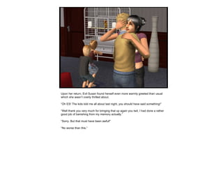 Upon her return, Evil Susan found herself even more warmly greeted than usual which she wasn’t overly thrilled about. “ Oh ES! The kids told me all about last night, you should have said something!” “ Well thank you very much for bringing that up again you twit, I had done a rather good job of banishing from my memory actually.” “ Sorry. But that must have been awful!” “ No worse than this.”  