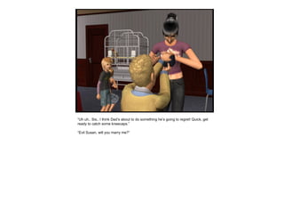 “ Uh uh.. Sis.. I think Dad’s about to do something he’s going to regret! Quick, get ready to catch some kneecaps.” “ Evil Susan, will you marry me?” 