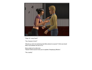 “ Oops. Er, Lump Face?” “ Yes, finacee of mine?” “ Would you mind not mentioning that little outburst to anyone? I think we should keep it just between the two of us.” Shea smiled at his wife-to-be. “ Heaven forbid anyone know you’re capable of displaying affection.” “ Yes, exactly.” 
