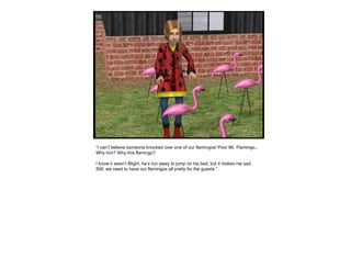 “ I can’t believe someone knocked over one of our flamingos! Poor Mr. Flamingo.. Why him? Why this flamingo?  I know it wasn’t Blight, he’s run away to jump on his bed, but it makes me sad. Still, we need to have our flamingos all pretty for the guests.” 