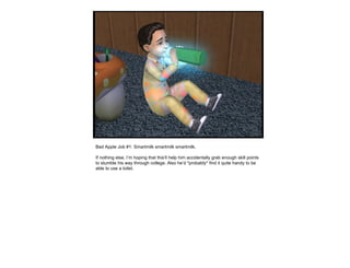 Bad Apple Job #1: Smartmilk smartmilk smartmilk. If nothing else, I’m hoping that this’ll help him accidentally grab enough skill points to stumble his way through college. Also he’d *probably* find it quite handy to be able to use a toilet.  