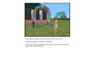 “ There, that’s much better. And those flowers on the arch look nice too.” The little girl nodded at her afternoon’s handywork. “ Good. Okay, I’ve got my party dress on, all I need now are Mum and Dad and the guests! Oooh, this is SO exciting!” 