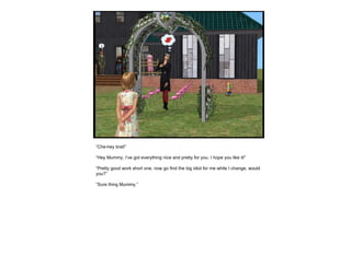 “ Che-hey brat!” “ Hey Mummy, I’ve got everything nice and pretty for you. I hope you like it!” “ Pretty good work short one, now go find the big idiot for me while I change, would you?” “ Sure thing Mummy.” 