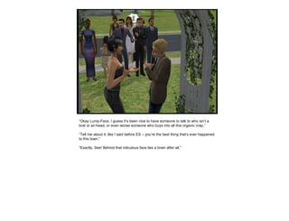 “ Okay Lump-Face, I guess it’s been nice to have someone to talk to who isn’t a brat or air-head, or even worse someone who buys into all this organic crap.” “ Tell me about it, like I said before ES – you’re the best thing that’s ever happened to this town.” “ Exactly. See! Behind that ridiculous face lies a brain after all.” 