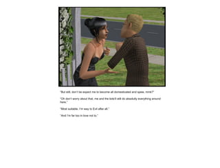 “ But still, don’t be expect me to become all domesticated and spew, mmk?” “ Oh don’t worry about that, me and the kids’ll still do absolutly everything around here.” “ Most suitable. I’m way to Evil after all.” “ And I’m far too in love not to.” 