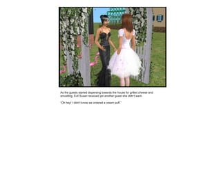 As the guests started dispersing towards the house for grilled cheese and smustling, Evil Susan received yet another guest she didn’t want. “ Oh hey! I didn’t know we ordered a cream puff.” 