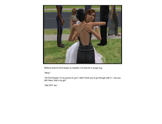 Without time for Evil Susan to breathe, it’s time for a lunge hug. “ Wha-” “ Oh Evil Susan! I’m so proud of you! I didn’t think you’d go through with it – but you did! Aww, that’s my girl.” “ Get OFF me.” 