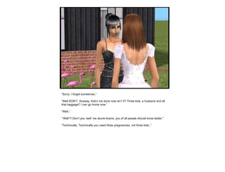 “ Sorry, I forget sometimes.” “ Well DON’T. Anyway, that’s me done now isn’t it? Three kids, a husband and all that baggage? I can go home now.” “ Well..” “’ Well’?! Don’t you ‘well’ me skunk-brains, you of all people should know better.” “ Technically. Technically you need three  pregnancies , not three kids..” 