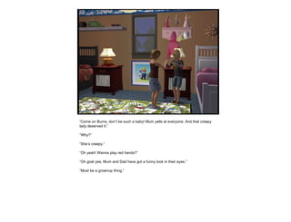 “ Come on Burns, don’t be such a baby! Mum yells at everyone. And that creepy lady deserved it.” “ Why?” “ She’s creepy.” “ Oh yeah! Wanna play red hands?” “ Oh goat yes, Mum and Dad have got a funny look in their eyes.” “ Must be a grownup thing.” 