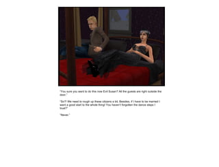 “ You sure you want to do this now Evil Susan? All the guests are right outside the door.” “ So?! We need to rough up these citizens a bit. Besides, if I have to be married I want a good start to the whole thing! You haven’t forgotten the dance steps I trust?” “ Never.” 