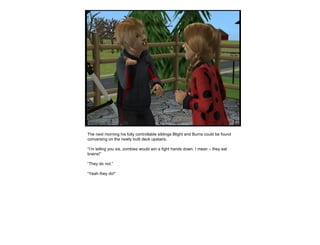The next morning his fully controllable siblings Blight and Burns could be found conversing on the newly built deck upstairs. “ I’m telling you sis, zombies would win a fight hands down. I mean – they eat brains!” “ They do not.” “ Yeah they do!” 