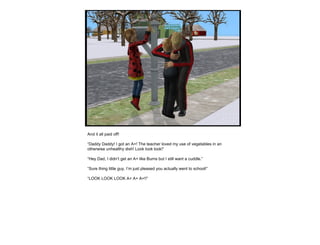 And it all paid off! “ Daddy Daddy! I got an A+! The teacher loved my use of vegetables in an otherwise unhealthy dish! Look look look!” “ Hey Dad, I didn’t get an A+ like Burns but I still want a cuddle.” “ Sure thing little guy, I’m just pleased you actually went to school!” “ LOOK LOOK LOOK A+ A+ A+!!” 