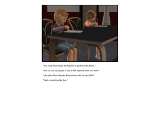 “ You must have bribed the teacher to get that mark Burns.” “ Nuh uh, you’ve just got to use a little ingenuity here and there.” “ Like when Mum slapped the postman with his own bills?” “ Yeah, something like that.” 