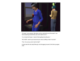 “ Oh great, more popping. Silly Name, will you deal with one of the brats? I can hear screaming of some kind, and I don’t want to do it.” “ In a minute Evil Susan, I need to finish getting this skill point..” “ NO. NOW. I want to go to bed and your voice is drilling a hole in my skull.” “ Fine. You sure you don’t want to help?” A snore was the only reply Shea got, and shrugging he went to find their youngest child. 