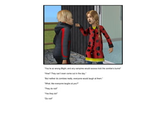 “ You’re so wrong Blight, and any vampires would sooooo kick the zombie’s bums!” “ How? They can’t even come out in the day.” “ But neither do zombies really, everyone would laugh at them.” “ What, like everyone laughs at you?” “ They do not!” “ Yes they do!” “ Do not!” 