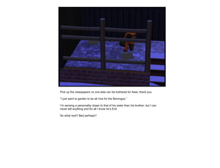 Pick up the newspapers no one else can be bothered to! Aww, thank you. “ I just want to garden to be all nice for the flamingos.” I’m sensing a personality closer to that of his sister than his brother, but I can never tell anything and for all I know he’s Evil. So what next? Bed perhaps? 