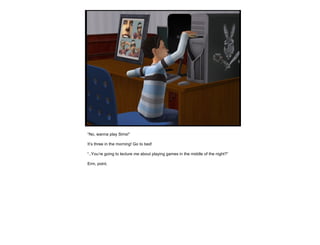 “ No, wanna play Sims!” It’s three in the morning! Go to bed! “ ..You’re going to lecture  me  about playing games in the middle of the night?” Erm, point.  