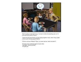 “ But it’s lovely to meet both of you. I’ve learnt to talk and everything now, so I’m sure we’ll be the best of friends.” “ That’s the sprit Occult! Now you kids all play together nicely, while I bring a plate of this to your whiney pregnant Mother.” “ Oh boy, we have a Mother?! Wow, I’ve never met her, what’s she like?!!” The twins cast a sideways glance at each other. “ Say Blight.. Wanna go play?” “ Oh goat yes.” 