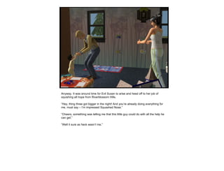 Anyway. It was around time for Evil Susan to arise and head off to her job of squishing all hope from Riverblossom Hills.  “ Hey, thing three got bigger in the night! And you’re already doing everything for me, must say – I’m impressed Squashed Nose.” “ Cheers, something was telling me that this little guy could do with all the help he can get.” “ Well it sure as heck wasn’t me.” 
