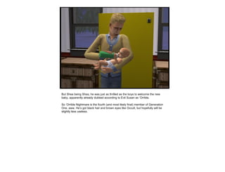 But Shea being Shea, he was just as thrilled as the boys to welcome the new
baby, apparently already dubbed according to Evil Susan as ‘Orrible.
So ‘Orrible Nightmare is the fourth (and most likely final) member of Generation
One, aww. He’s got black hair and brown eyes like Occult, but hopefully will be
slightly less useless.
 