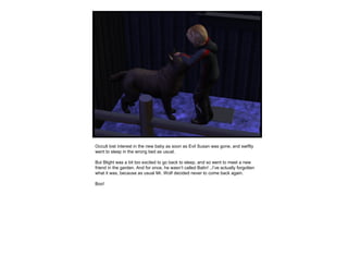 Occult lost interest in the new baby as soon as Evil Susan was gone, and swiftly
went to sleep in the wrong bed as usual.
But Blight was a bit too excited to go back to sleep, and so went to meet a new
friend in the garden. And for once, he wasn’t called Balin! ..I’ve actually forgotten
what it was, because as usual Mr. Wolf decided never to come back again.
Boo!
 