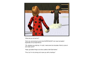 “What did you do that for?”
“Sorry sis, just proving my point that SUPER BLIGHT can never be beaten!
Especially not by Stupid Burns.”
“Oh, whatever you silly boy. I’m cold, I need some hot chocolate. Want to come in
and make some?”
“Nope, got better things to do than cuddle of with Dad thanks.”
“Fine, but I’m not coming out to save you with a hairdryer.”
 