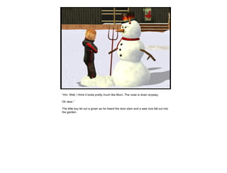 “Hm. Well, I think it looks pretty much like Mum. The nose is down anyway.
Oh dear.”
The little boy let out a groan as he heard the door slam and a wee vice fall out into
the garden.
 