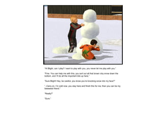 “Hi Blight, can I play? I want to play with you, you never let me play with you.”
“Fine. You can help me with this, you sort out all that brown icky snow down the
bottom, and I’ll do all the important bits up here.”
“Sure Blight! Hey, be careful, you know you’re knocking snow into my face?”
“..Carry on. I’m cold now, you stay here and finish this for me, then you can be my
beeeeest friend.”
“Really?”
“Sure.”
 