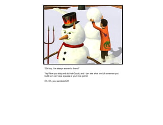 “Oh boy, I’ve always wanted a friend!”
Yay! Now you stay and do that Occult, and I can see what kind of snowman you
build so I can have a guess at your nice points!
Oh. Oh, you wandered off.
 