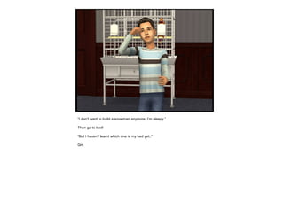 “I don’t want to build a snowman anymore, I’m sleepy.”
Then go to bed!
“But I haven’t learnt which one is my bed yet..”
Grr.
 