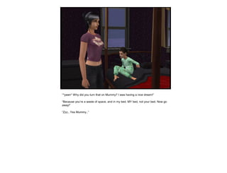 “*yawn* Why did you turn that on Mummy? I was having a nice dream!”
“Because you’re a waste of space, and in my bed. MY bed, not your bed. Now go
away!”
“Zzz.. Yes Mummy..”
 