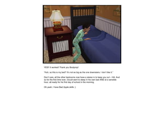 YES!! It worked! Thank you Boolprop!
“Huh, so this is my bed? It’s not as big as the one downstairs. I don’t like it.”
Don’t care, all the other bedrooms now have a stereo in to keep you out – HA. And
so for the first time ever, Occult went to sleep in his own bed AND at a sensible
hour, all ready for his first day of school in the morning.
Oh yeah, I have Bad Apple skills ;)
 