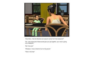 “Wow Mum, I feel all refreshed and ready for school! Isn’t that awesome?”
“No. I was hoping that cheese would glue your jaw together, your voice is giving
me a headache.”
“But I love you!”
“Whatever, I have a forest to burn to the ground.”
“Have a nice day!”
 