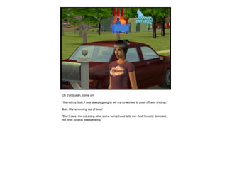 Oh Evil Susan, come on!
“It’s not my fault, I was always going to tell my co-workes to push off and shut up.”
But.. We’re running out of time!
“Don’t care, I’m not doing what some turnip-head tells me. And I’m only demoted,
not fired so stop exaggerating.”
 