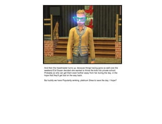And then the headmaster turns up, because things having gone so well over the
weekend Evil Susan decided she wanted to throw the kids into private school.
Probably so she can get them even further away from her during the day, in the
hope that they’ll get lost on the way back.
But luckily we have Popularity winking platinum Shea to save the day. I hope?
 