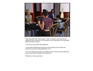 “Now nasty little things I had to spawn, I have no interest in you except for you
getting sent as far away from me as possible, so look interested so this long haired
plonker will take you away.”
“I am not the social worker Mrs. Nightmare.”
“You’re close enough though, big school, lots more kids to pick on them and
whatnot? Labs they can blow themselves up in?”
“ES, is this really the best way to encourage the kids? They’re all doing rather well
at their current school actually. Don’t scare them.”
“Silly Name, I live to scare them.”
 