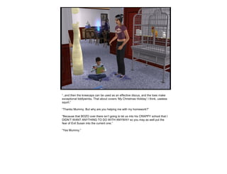 “..and then the kneecaps can be used as an effective discus, and the toes make
exceptional tiddlywinks. That about covers ‘My Christmas Holiday’ I think, useless
squirt.”
“Thanks Mummy. But why are you helping me with my homework?”
“Because that BOZO over there isn’t going to let us into his CRAPPY school that I
DIDN’T WANT ANYTHING TO DO WITH ANYWAY so you may as well put the
fear of Evil Susan into the current one.”
“Yes Mummy.”
 