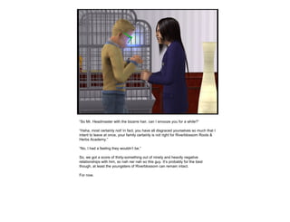 “So Mr. Headmaster with the bizarre hair, can I smooze you for a while?”
“Haha, most certainly not! In fact, you have all disgraced yourselves so much that I
intent to leave at once, your family certainly is not right for Riverblossom Roots &
Herbs Academy.”
“No, I had a feeling they wouldn’t be.”
So, we got a score of thirty-something out of ninety and heavily negative
relationships with him, so nah ner nah so this guy. It’s probably for the best
though, at least the youngsters of Riverblossom can remain intact.
For now.
 