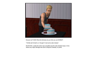Excuse me?! SHE! What the fishness do you think you are DOING?!
“’Orrible wet himself, so I thought I’d eat some cake instead.”
NO NO NO. Luckily the action was cancelled and the cake whisked away in time
before any major damage was done to Beyond Cheesey, so phew.
 