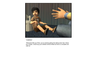 “CAMERA!”
“Well done little guy! Wow, you’re certainly getting this talking down fast. Clever
boy ‘Orrible, I would say you’re Mother will be thrilled but that is a complete and
utter lie.”
 