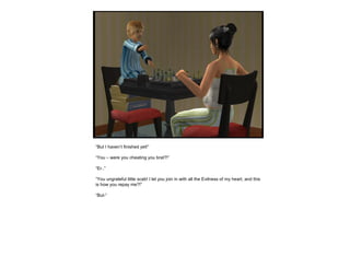 “But I haven’t finished yet!”
“You – were you cheating you brat?!”
“Er..”
“You ungrateful little scab! I let you join in with all the Evilness of my heart, and this
is how you repay me?!”
“But-”
 