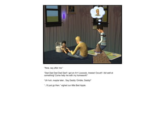 “Now, say after me-”
“Dad Dad Dad Dad Dad! I got an A+! Loooook, meeee! Occult! I did well at
something! Come help me with my homework!”
“Uh huh, maybe later.. Say Daddy ‘Orrible, Daddy!”
“..I’ll just go then.” sighed our little Bad Apple.
 