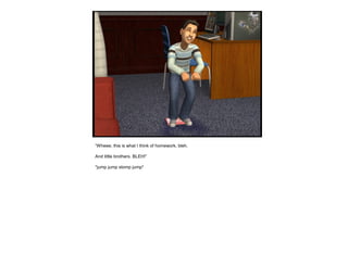 “Wheee, this is what I think of homework, bleh.
And little brothers. BLEH!”
*jump jump stomp jump*
 