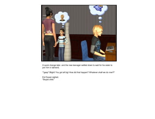A quick change later, and the new teenager settled down to wait for his sister to
join him in tall-land.
“*gasp* Blight! You got all big! How did that happen? Whatever shall we do now?!”
Evil Susan sighed.
“Stupid child.”
 